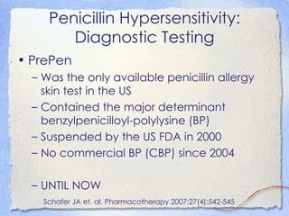 Penicillin Hypersensitivity:
        Diagnostic Testing
• PrePen
  – Was the only available penicillin allergy
    skin test in the US
  – Contained the major determinant
    benzylpenicilloyl-polylysine (BP)
  – Suspended by the US FDA in 2000
  – No commercial BP (CBP) since 2004

  – UNTIL NOW
    Schafer JA et. al. Pharmacotherapy 2007;27(4):542-545
 