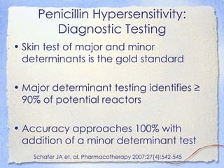 Penicillin Hypersensitivity:
        Diagnostic Testing
• Skin test of major and minor
  determinants is the gold standard

• Major determinant testing identifies ≥
  90% of potential reactors

• Accuracy approaches 100% with
  addition of a minor determinant test
    Schafer JA et. al. Pharmacotherapy 2007;27(4):542-545
 