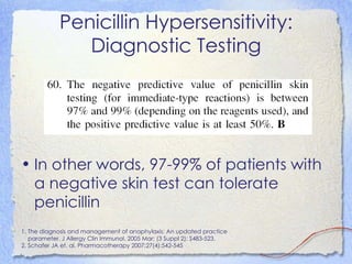 Penicillin Hypersensitivity:
               Diagnostic Testing




• In other words, 97-99% of patients with
  a negative skin test can tolerate
  penicillin
1. The diagnosis and management of anaphylaxis: An updated practice
   parameter. J Allergy Clin Immunol. 2005 Mar; (3 Suppl 2): S483-523.
2. Schafer JA et. al. Pharmacotherapy 2007;27(4):542-545
 