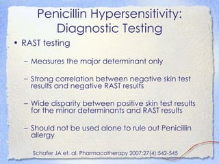 Penicillin Hypersensitivity:
        Diagnostic Testing
• RAST testing

  – Measures the major determinant only

  – Strong correlation between negative skin test
    results and negative RAST results

  – Wide disparity between positive skin test results
    for the minor determinants and RAST results

  – Should not be used alone to rule out Penicillin
    allergy

    Schafer JA et. al. Pharmacotherapy 2007;27(4):542-545
 