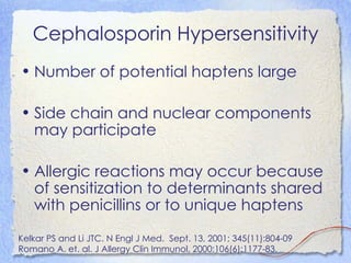 Cephalosporin Hypersensitivity
• Number of potential haptens large

• Side chain and nuclear components
  may participate

• Allergic reactions may occur because
  of sensitization to determinants shared
  with penicillins or to unique haptens

Kelkar PS and Li JTC. N Engl J Med. Sept. 13, 2001; 345(11):804-09
Romano A. et. al. J Allergy Clin Immunol. 2000;106(6):1177-83.
 