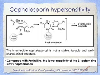 Cephalosporin hypersensitivity




•Compared with Penicillins, the lower reactivity of the β-lactam ring
 slows haptenization

     Perez-Inestrosa E. et. al. Curr Opin Allergy Clin Immunol. 2005;5:323-330
 