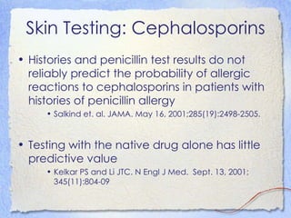 Skin Testing: Cephalosporins
• Histories and penicillin test results do not
  reliably predict the probability of allergic
  reactions to cephalosporins in patients with
  histories of penicillin allergy
     • Salkind et. al. JAMA. May 16, 2001;285(19):2498-2505.


• Testing with the native drug alone has little
  predictive value
     • Kelkar PS and Li JTC. N Engl J Med. Sept. 13, 2001;
       345(11):804-09
 