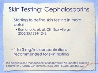 Skin Testing: Cephalosporins
   – Starting to define skin testing in more
     detail
       • Romano A. et. al. Clin Exp Allergy
         2005;35:1234-1242




   – 1 to 3 mg/mL concentrations
     recommended for skin testing

The diagnosis and management of anaphylaxis: An updated practice
parameter. J Allergy Clin Immunol. 2005 Mar; (3 Suppl 2): S483-523.
 