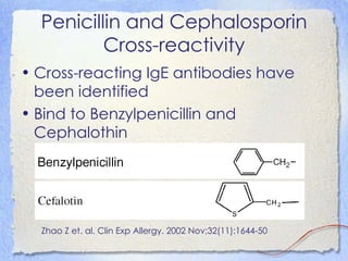 Penicillin and Cephalosporin
          Cross-reactivity
• Cross-reacting IgE antibodies have
  been identified
• Bind to Benzylpenicillin and
  Cephalothin




  Zhao Z et. al. Clin Exp Allergy. 2002 Nov;32(11):1644-50
 