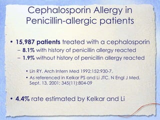Cephalosporin Allergy in
     Penicillin-allergic patients

• 15,987 patients treated with a cephalosporin
  – 8.1% with history of penicillin allergy reacted
  – 1.9% without history of penicillin allergy reacted

     • Lin RY. Arch Intern Med 1992;152:930-7.
     • As referenced in Kelkar PS and Li JTC. N Engl J Med.
       Sept. 13, 2001; 345(11):804-09


• 4.4% rate estimated by Kelkar and Li
 