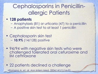 Cephalosporins in Penicillin-
        allergic Patients
• 128 patients
  – Anaphylaxis (81) or urticaria (47) to a penicillin
  – A positive skin test to at least 1 penicillin

• Cephalosporin skin test
  – 10.9% (14/128) positive

• 94/94 with negative skin tests who were
  challenged tolerated oral cefuroxime and
  IM ceftriaxone

• 22 patients declined a challenge
•Romano A. et. al. Ann Intern Med. 2004;141(1):16-22.
 
