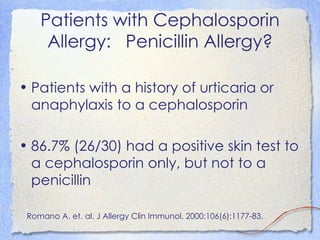 Patients with Cephalosporin
     Allergy: Penicillin Allergy?

• Patients with a history of urticaria or
  anaphylaxis to a cephalosporin

• 86.7% (26/30) had a positive skin test to
  a cephalosporin only, but not to a
  penicillin

 Romano A. et. al. J Allergy Clin Immunol. 2000;106(6):1177-83.
 