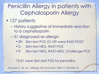 Penicillin Allergy in patients with
    Cephalosporin Allergy
• 127 patients
  – History suggestive of immediate reaction
    to a cephalosporin
  – 51 diagnosed as allergic
       • 39: Skin-test POS (21/39 were RAST-POS)*
       • 2: Skin-test NEG, RAST-POS
       • 9: Skin-test NEG, RAST-NEG, Challenge-POS

       *2/21 were Skin-test POS for penicillins

Antunez C. et. al. J Allergy Clin Immunol. 2006;117(2):404-10.
 