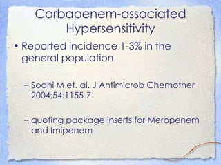 Carbapenem-associated
        Hypersensitivity
• Reported incidence 1-3% in the
  general population

  – Sodhi M et. al. J Antimicrob Chemother
    2004;54:1155-7

  – quoting package inserts for Meropenem
    and Imipenem
 