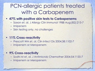 PCN-allergic patients treated
     with a Carbapenem
• 47% with positive skin tests to Carbapenems
   – Saxon et. al. J Allergy Clin Immunol 1988 Aug;(82):213-7
   – Imipenem
   – Skin testing only, no challenges


• 11% Cross-reactivity
   – Prescott WA et. al. Clin Infect Dis 2004;38:1102-7
   – Imipenem or Meropenem


• 9% Cross-reactivity
   – Sodhi M et. al. J Antimicrob Chemother 2004;54:1155-7
   – Imipenem or Meropenem
 
