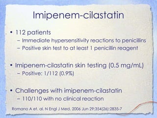 Imipenem-cilastatin
• 112 patients
  – Immediate hypersensitivity reactions to penicillins
  – Positive skin test to at least 1 penicillin reagent


• Imipenem-cilastatin skin testing (0.5 mg/mL)
  – Positive: 1/112 (0.9%)


• Challenges with imipenem-cilastatin
  – 110/110 with no clinical reaction
Romano A et. al. N Engl J Med. 2006 Jun 29;354(26):2835-7
 