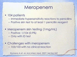 Meropenem
• 104 patients
  – Immediate hypersensitivity reactions to penicillins
  – Positive skin test to at least 1 penicillin reagent

• Meropenem skin testing (1mg/mL)
  – Positive: 1/104 (0.9%)
  – Only with ID test

• Challenges with meropenem
  – 103/103 with no clinical reaction

   Romano A et. al. Ann Intern Med. 2007;146:266-269
 