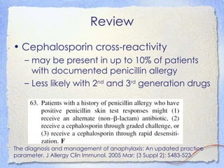 Review
• Cephalosporin cross-reactivity
   – may be present in up to 10% of patients
     with documented penicillin allergy
   – Less likely with 2nd and 3rd generation drugs




The diagnosis and management of anaphylaxis: An updated practice
parameter. J Allergy Clin Immunol. 2005 Mar; (3 Suppl 2): S483-523.
 