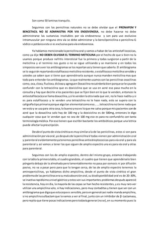 Son como 50 laminas tranquilo.
Seguimos con las penicilinas naturales no se debe olvidar que el PRONAPEM Y
BENCETACIL NO SE ADMINISTRA POR VIA ENDOVENOSA, no debe hacerse no debe
administrarse las sustancias insolubles por vía endovenosa y son para uso exclusivo
intramuscular por ninguna otra vía se debe administrar y la bencilpenicilina o penicilina G
sódico o potásica esta si es exclusiva para vía endovenosa.
Ya habíamos mencionadolapenicilina oral y vamos a habar de las antiestafilococicas,
como ya dije NO DEBEN OLVIDAR EL TERMINO METICILINA por el hecho de que si bien no la
usamos porque produce nefritis intersticial fue la primera y todas surgieron a partir de la
meticilina y el termino nos gusto o no se sigue utilizando y se mantiene y en todos los
simposiosvanaver losantibiogramasse losreportanasíy tienenque saberlo.El antibiograma
se lo seguiránreportandoestafilococometicilinaresistente,oestafilococometicilinasensible y
ustedes ya saben que si tiene que aprendérsela aunque nunca manden meticilina mas que
todopara entenderlosantibiogramas. Loque realmente usamossonlas penicilinas oxacilinas
como,oxa,cloxa,flucloxa,dicloxay agreguenDoxacilinarecuérdenlabienporquese lespuede
confundir con la tetraciclina que es doxiciclina que se usa en acné eso pasa mucho en la
consulta y hay que decirle a los pacientes que se fijen bien en lo que le venden, entonces la
antiestafilococicase llamadoxacilina,ysi le vendenlaotranada que ver, no le hace nadita y si
es para estafilococo y le venden una tetraciclina no le hace nada, esto se supera con la
caligrafíatipoprimariaporque algotan elementalcomoeso…….tetraciclinanotiene nada que
verestoy se usapara otra cosa,lo buenoyesoes loque me salva porque mispacientessonde
acné que la doxacilina solo hay de 100 mg y la doxiciclina es de 500mg, entonces le digo
cualquier cosa que le vendan que no sea de 100 mg eso es para no confundirlo con tanta
terminologíamédica.Poreso tienen que escribir bastante los antibióticos porque una letrica
puede afectar la prescripción.
Desde el puntode vistacinéticaesmuysimilara la de las penicilinas, estos si son para
administraciónporvíaoral,ya despuésde lapenicilinaV todas vienen por administración oral
y parenteral evidentementeyatenemospenicilinasantiestreptococicas para vía oral y para vía
parenteral y así vamos a tener las que siguen de amplio espectro una es para vía oral y otras
para parenteral.
Seguimos con los de amplio espectro, dentro del mismo grupo, estamos trabajando
con la tablala primeratabla,el cuadrograndote, el cuadro que tienen que aprendérselo bien
pónganlodebajo de la almohada pero lamentablemente no pasa por osmosis ni por difusión
pasiva, no va a pasar pero para que lo tengan cerca, de las de amplio espectro tenemos la
aminopenicilinas, ya habíamos dicho ampicilina, desde el punto de vista cinético el gran
problemade laspenicilinaserasumalaabsorciónoral,su biodisponibilidad oral es de 20-30%,
se inactivarapidísimoanivel gástricoyestosson susimportantes problemasdespuésapareció
la resistencia, hoy en dia, la mayoría de las cepas se han hecho resistentes, y es muy raro ver
utilizar una ampicilina solo, si hay indicaciones, pero muy contaditas y tienen que ser con un
antibiogramaque digaque estacepaes sensible,peroengeneralcasi nadie mandaampicilina,
si no ampicilinasulbactamque la vamos a ver al final, junto con un inhibidor de β-Lactamasa,
perorepitoque tiene pocasindicacionesperotodavíagenerar(nose),en su momento pues la
 