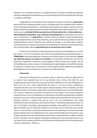 bastante con un espectro idéntico a la carbecilina pero sin tanta toxicidad pero apareció
resistenciarápidaparalapseudomonas,poresoahorahay ticarcilinaclavulanatoeso hizo que
se rescate su actividad.
Luegoaparecen las ureidopenicilinas: apalcilina, azlocilina, mezlocilina, piperacilina,
igual penicilinas antipseudomonas, pero ya esta generación de ureidopenicilinas también
tienen actividad para klebsiella y haemofilus ahí es donde yo les digo el espectro aumento
desde el puntode vistageneracional ticarcilinaycarbecilina sobre todo pseudomonas, E. coli,
proteusy yalas ureidopenicilinasese espectrose extiende además de e. coli pseudomonas…
abarca klebsiella, haemofilus, y por supuesto las pseudomonas, de ese grupo la que mas se
usa en Venezuela es la piperacilina su nombre comercial ¿pripin? Aunque hay genéricos,
entoncespiperacilinaes la que mas utilizamos, pero en general tienen que saberse varias de
antipseudomonas, bueno carbecilina por referencia aunque no se utiliza deben saberse
ticarcilinaporque se arranco nuevamente con la combinación ticarcilina + acido clavulánico y
por su puesto deben saberse piperacilina que es una de la que mas se utiliza.
Temocilina esta dentro de las β-Lactamasas resistentes a gramnegativos es la única
que vamos a ver ahí, recuérdense que vimos las antiestafilococicas para grampositivos, la
TEMOCILINA espara gramnegativos,entoncesesaesladiferenciaesla única que hay y tienen
que sabérsela porque no la pelan en el examen y ya esta hecho, temocilina es el único β-
Lactamico β-Lactamasa resistente de gramnegativo, todas las otras que nombre son las
antiestafilococicas,estaesunaque se hizopara bacterias gramnegativo que también produce
β-Lactamasa, entonces esta es resistente a esas β-Lactamasas que producen esas bacterias
gramnegativas esa es la temocilina, no vamos a ver nada mas de eso.
Indicaciones:
Estas sonlas indicacionesno se asusten, bueno si asústense porque es largo, pero no
se vuelvan locos copiando que yo les voy diciendo más o menos. Ahí están los usos
terapéuticosperohaymuchosmás,esolopuede leer en goodman y son como 100 paginas en
florez son 5 no mas y están especificadas con dosis y…. eso no lo vamos a preguntar a
excepción de sífilis que si me interesa que lo manejen porque está en el tapete y me está
llegando mucho a la consulta y sepan más o menos que desde ya pues como se debe tratar,
con la dosis y todo pero en general ese esquema es muy largo y no lo vamos a preguntar
porque esolovan a ver enterapéutica,me interesaque recuerdenlasindicaciones en grande,
para que se usa,más o menosustedesse debenimaginarque evidentemente hemos visto un
espectro entonces se supone para que se van a usar las estafilocócicas, para tratar
estafilococosyparaestreptococos,peroaquílosvamosa ir detallandoy guiando por parte, es
decir en faringitis, meningitis o por grupo para estrepto, para estafilo, etc y les hablare de
algunos detalles que me interesan recordar y no lo vamos a ver así como tal, por su puesto
esto es el uso de todos los β-Lactamicos que hemos visto hasta ahora, no hemos terminado
porque todavía vienen las cefalosporinas y etc, aquí esta terminada la primera parte los usos
terapéuticosde lasque vimoshastaahoralas penicilinasengeneraltodasyenalgúnmomento
vamos a introducir usos de algunas cefalosporinas porque les voy a decir para esto ya no se
usa x penicilinasi noque se prefiere usar Ceftriaxonaunacefalosporina de tercera generación
entonces empezamos… (Ahora si).
 