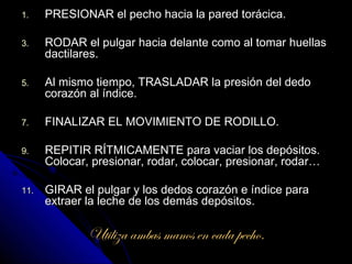 1.    PRESIONAR el pecho hacia la pared torácica.

3.    RODAR el pulgar hacia delante como al tomar huellas
      dactilares.

5.    Al mismo tiempo, TRASLADAR la presión del dedo
      corazón al índice.

7.    FINALIZAR EL MOVIMIENTO DE RODILLO.

9.    REPITIR RÍTMICAMENTE para vaciar los depósitos.
      Colocar, presionar, rodar, colocar, presionar, rodar…

11.   GIRAR el pulgar y los dedos corazón e índice para
      extraer la leche de los demás depósitos.

              Utiliza ambas manos en cada pecho.
 