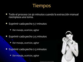 Tiempos
   Todo el proceso 20-30 minutos cuando la extracción manual
    reemplaza una toma.

   Exprimir cada pecho 5-7 minutos

       Dar masaje, acariciar, agitar

   Exprimir cada pecho 3-5 minutos

       Dar masaje, acariciar, agitar

   Exprimir cada pecho 2-3 minutos

       Dar masaje, acariciar, agitar
 