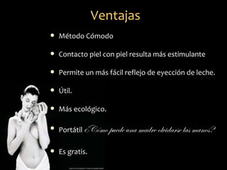 Ventajas
   Método Cómodo

   Contacto piel con piel resulta más estimulante

   Permite un más fácil reflejo de eyección de leche.

   Útil.

   Más ecológico.

   Portátil ¿Cómo puede una madre olvidarse las manos?

   Es gratis.
 