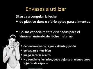 Envases a utilizar
Si se va a congelar la leche:
 de plástico duro o vidrio aptos para alimentos


   Bolsas especialmente diseñadas para el
    almacenamiento de leche materna.

       deben lavarse con agua caliente y jabón
       enjuagarse muy bien
       luego secarse al aire.
       No conviene llenarlos, debe dejarse al menos unos
        2,50 cm de espacio
 