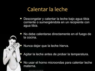 Calentar la leche
   Descongelar y calentar la leche bajo agua tibia
    corriente o sumergiéndola en un recipiente con
    agua tibia.

   No debe calentarse directamente en el fuego de
    la cocina.

   Nunca dejar que la leche hierva.

   Agitar la leche antes de probar la temperatura.

   No usar el horno microondas para calentar leche
    materna.
 