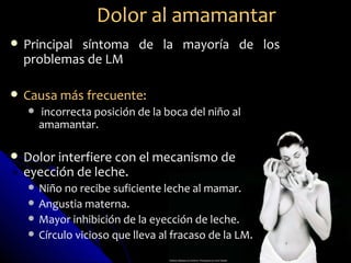 Dolor al amamantar
   Principal síntoma de la mayoría de los
    problemas de LM

   Causa más frecuente:
       incorrecta posición de la boca del niño al
        amamantar.

   Dolor interfiere con el mecanismo de
    eyección de leche.
       Niño no recibe suficiente leche al mamar.
       Angustia materna.
       Mayor inhibición de la eyección de leche.
       Círculo vicioso que lleva al fracaso de la LM.
 