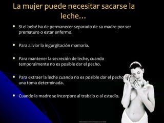 La mujer puede necesitar sacarse la
             leche…
   Si el bebé ha de permanecer separado de su madre por ser
    prematuro o estar enfermo.

   Para aliviar la ingurgitación mamaria.

   Para mantener la secreción de leche, cuando
    temporalmente no es posible dar el pecho.

   Para extraer la leche cuando no es posible dar el pecho en
    una toma determinada.

   Cuando la madre se incorpore al trabajo o al estudio.
 