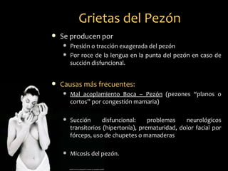 Grietas del Pezón
   Se producen por
       Presión o tracción exagerada del pezón
       Por roce de la lengua en la punta del pezón en caso de
        succión disfuncional.


   Causas más frecuentes:
       Mal acoplamiento Boca – Pezón (pezones “planos o
        cortos” por congestión mamaria)

       Succión      disfuncional:    problemas    neurológicos
        transitorios (hipertonía), prematuridad, dolor facial por
        fórceps, uso de chupetes o mamaderas

       Micosis del pezón.
 