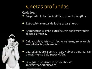 Grietas profundas
Cuidados:
 Suspender la lactancia directa durante 24-48 hrs


   Extracción manual de leche cada 3 horas.

   Administrar la leche extraída con suplementador
    al dedo o vasito.

   Cuidado de grietas con leche materna, sol o luz de
    ampolleta, hoja de matico.

   Citar a la madre a control para volver a amamantar
    directamente bajo supervisión.

   Si la grieta no cicatriza sospechar de
    sobreinfección micótica.
 