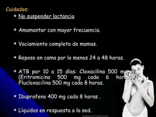 Cuidados:
    No suspender lactancia


      Amamantar con mayor frecuencia.

      Vaciamiento completo de mamas.

      Reposo en cama por lo menos 24 a 48 horas.

      ATB por 10 a 15 días: Cloxacilina 500 mg o
       (Eritromicina 500 mg cada 6 horas).
       Flucloxacilina 500 mg cada 8 horas.

      Ibuprofeno 400 mg cada 8 horas .

      Líquidos en respuesta a la sed.
 