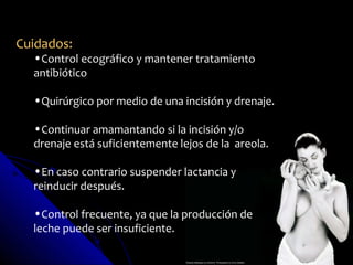 Cuidados:
  •Control ecográfico y mantener tratamiento
  antibiótico

  •Quirúrgico por medio de una incisión y drenaje.

  •Continuar amamantando si la incisión y/o
  drenaje está suficientemente lejos de la areola.

  •En caso contrario suspender lactancia y
  reinducir después.

  •Control frecuente, ya que la producción de
  leche puede ser insuficiente.
 
