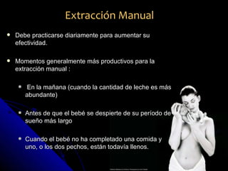 Extracción Manual
   Debe practicarse diariamente para aumentar su
    efectividad.

   Momentos generalmente más productivos para la
    extracción manual :

       En la mañana (cuando la cantidad de leche es más
        abundante)

       Antes de que el bebé se despierte de su período de
        sueño más largo

       Cuando el bebé no ha completado una comida y
        uno, o los dos pechos, están todavía llenos.
 