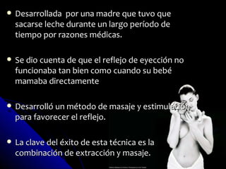    Desarrollada por una madre que tuvo que
    sacarse leche durante un largo período de
    tiempo por razones médicas.

   Se dio cuenta de que el reflejo de eyección no
    funcionaba tan bien como cuando su bebé
    mamaba directamente

   Desarrolló un método de masaje y estimulación
    para favorecer el reflejo.

   La clave del éxito de esta técnica es la
    combinación de extracción y masaje.
 
