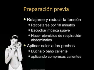 Preparación previa
   Relajarse y reducir la tensión
     Recostarse por 10 minutos
     Escuchar música suave
     Hacer ejercicios de respiración
      abdominales
   Aplicar calor a los pechos
     Ducha o baño caliente
     aplicando compresas calientes
 