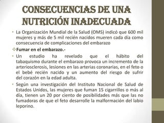 CONSECUENCIAS DE UNA
NUTRICIÓN INADECUADA
• La Organización Mundial de la Salud (OMS) indicó que 600 mil
mujeres y más de 5 mil recién nacidos mueren cada día como
consecuencia de complicaciones del embarazo
Fumar en el embarazo.-
• Un estudio ha revelado que el hábito del
tabaquismo durante el embarazo provoca un incremento de la
arteriosclerosis, lesiones en las arterias coronarias, en el feto o
el bebé recién nacido y un aumento del riesgo de sufrir
del corazón en la edad adulta.
• Según una investigación del Instituto Nacional de Salud de
Estados Unidos, las mujeres que fuman 15 cigarrillos o más al
día, tienen un 20 por ciento de posibilidades más que las no
fumadoras de que el feto desarrolle la malformación del labio
leporino.
 