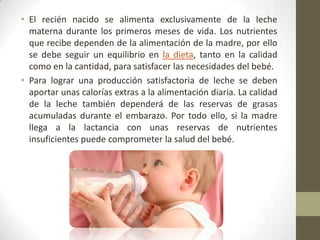 • El recién nacido se alimenta exclusivamente de la leche
materna durante los primeros meses de vida. Los nutrientes
que recibe dependen de la alimentación de la madre, por ello
se debe seguir un equilibrio en la dieta, tanto en la calidad
como en la cantidad, para satisfacer las necesidades del bebé.
• Para lograr una producción satisfactoria de leche se deben
aportar unas calorías extras a la alimentación diaria. La calidad
de la leche también dependerá de las reservas de grasas
acumuladas durante el embarazo. Por todo ello, si la madre
llega a la lactancia con unas reservas de nutrientes
insuficientes puede comprometer la salud del bebé.
 