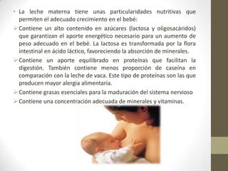 • La leche materna tiene unas particularidades nutritivas que
permiten el adecuado crecimiento en el bebé:
Contiene un alto contenido en azúcares (lactosa y oligosacáridos)
que garantizan el aporte energético necesario para un aumento de
peso adecuado en el bebé. La lactosa es transformada por la flora
intestinal en ácido láctico, favoreciendo la absorción de minerales.
Contiene un aporte equilibrado en proteínas que facilitan la
digestión. También contiene menos proporción de caseína en
comparación con la leche de vaca. Este tipo de proteínas son las que
producen mayor alergia alimentaria.
Contiene grasas esenciales para la maduración del sistema nervioso
Contiene una concentración adecuada de minerales y vitaminas.
 