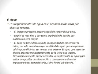 6. Agua
Los requerimientos de agua en el neonato serán altos por
diversas razones:
• - El lactante presenta mayor superficie corporal que peso.
• - La piel es mas fina y por tanto la pérdida de líquido por
sudoración será mayor.
• - El bebé no tiene desarrollada la capacidad de concentrar la
orina, por ello necesita mayor cantidad de agua que una persona
adulta para diluir las sustancias que excreta. El agua que necesita
el niño procede mayoritariamente de la leche que ingiere.
Circunstancialmente puede necesitar un suplemento de agua para
evitar una posible deshidratación a consecuencia de estar
expuesto a altas temperaturas, sufrir fiebre y/o diarrea.
 