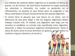 • Los hidratos de carbono deben ingerirse en lo posible en forma de
granos, no de harinas. De esta forma mantienen la mayor parte de
sus vitaminas y minerales, los cuales se perderían en el
refinamiento. Lo positivo es que llenan pero no engordan y sus
fibras contribuyen al buen funcionamiento del aparato digestivo.
• El cereal tiene la glucosa que uno busca en un dulce, con la
diferencia de que para llegar a ella los órganos digestivos deben
trabajar mucho más. Al realizar una digestión más larga con los
cereales se establece un circuito más equilibrado entre digestión,
absorción y todos los procesos orgánicos (metabolismo). Tanto el
dulce de leche como el arroz terminan en glucosa, pero el dulce no
contiene ninguna vitamina y el cereal sí.
 