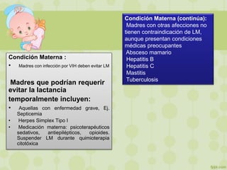 Condición Materna :
• Madres con infección por VIH deben evitar LM
Madres que podrían requerir
evitar la lactancia
temporalmente incluyen:
• Aquellas con enfermedad grave, Ej.
Septicemia
• Herpes Simplex Tipo I
• Medicación materna: psicoterapéuticos
sedativos, antiepilépticos, opioides.
Suspender LM durante quimioterapia
citotóxica
Condición Materna (continúa):
Madres con otras afecciones no
tienen contraindicación de LM,
aunque presentan condiciones
médicas preocupantes
Absceso mamario
Hepatitis B
Hepatitis C
Mastitis
Tuberculosis
 