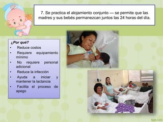7. Se practica el alojamiento conjunto — se permite que las
madres y sus bebés permanezcan juntos las 24 horas del día.
¿Por qué?
• Reduce costos
• Requiere equipamiento
mínimo
• No requiere personal
adicional
• Reduce la infección
• Ayuda a iniciar y
mantener la lactancia
• Facilita el proceso de
apego
 