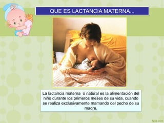 QUE ES LACTANCIA MATERNA...
La lactancia materna o natural es la alimentación del
niño durante los primeros meses de su vida, cuando
se realiza exclusivamente mamando del pecho de su
madre.
 