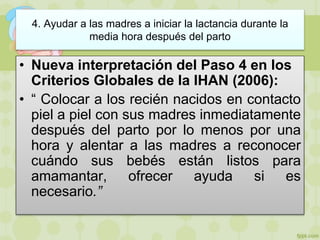 4. Ayudar a las madres a iniciar la lactancia durante la
media hora después del parto
• Nueva interpretación del Paso 4 en los
Criterios Globales de la IHAN (2006):
• “ Colocar a los recién nacidos en contacto
piel a piel con sus madres inmediatamente
después del parto por lo menos por una
hora y alentar a las madres a reconocer
cuándo sus bebés están listos para
amamantar, ofrecer ayuda si es
necesario.”
 
