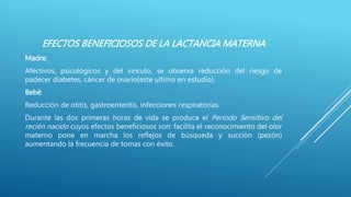 EFECTOS BENEFICIOSOS DE LA LACTANCIA MATERNA
Madre:
Afectivos, psicológicos y del vinculo, se observa reducción del riesgo de
padecer diabetes, cáncer de ovario(este ultimo en estudio).
Bebé:
Reducción de otitis, gastroenteritis, infecciones respiratorias.
Durante las dos primeras horas de vida se produce el Periodo Sensitivo del
recién nacido cuyos efectos beneficiosos son: facilita el reconocimiento del olor
materno pone en marcha los reflejos de búsqueda y succión (pezón)
aumentando la frecuencia de tomas con éxito.
 
