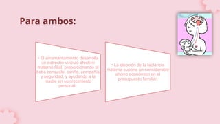 Para ambos:
• El amamantamiento desarrolla
un estrecho vínculo afectivo
materno filial, proporcionando al
bebé consuelo, cariño, compañía
y seguridad, y ayudando a la
madre en su crecimiento
personal.
• La elección de la lactancia
materna supone un considerable
ahorro económico en el
presupuesto familiar.
 