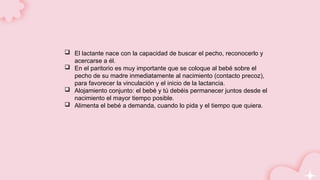 El lactante nace con la capacidad de buscar el pecho, reconocerlo y
acercarse a él.
 En el paritorio es muy importante que se coloque al bebé sobre el
pecho de su madre inmediatamente al nacimiento (contacto precoz),
para favorecer la vinculación y el inicio de la lactancia.
 Alojamiento conjunto: el bebé y tú debéis permanecer juntos desde el
nacimiento el mayor tiempo posible.
 Alimenta el bebé a demanda, cuando lo pida y el tiempo que quiera.
 