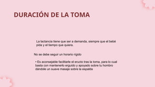 DURACIÓN DE LA TOMA
La lactancia tiene que ser a demanda, siempre que el bebé
pida y el tiempo que quiera.
No se debe seguir un horario rígido
• Es aconsejable facilitarle el eructo tras la toma, para lo cual
basta con mantenerlo erguido y apoyado sobre tu hombro
dándole un suave masaje sobre la espalda
 