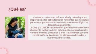 La lactancia materna es la forma ideal y natural que les
proporciona a los bebés todos los nutrientes que necesitan
para crecer garantizando que su sistema inmunológico se
desarrolló plenamente.
La OMS y la UNICEF recomiendan que la leche materna sea
el alimento exclusivo de los bebés recién nacidos hasta los
6 meses de edad y hasta los 2 años se alimenten con una
combinación de la misma con alimentos adecuados y
nutritivas para su edad.
¿Qué es?
 