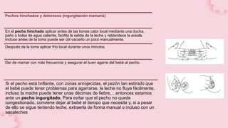 Pechos hinchados y dolorosos (ingurgitación mamaria)
En el pecho hinchado aplicar antes de las tomas calor local mediante una ducha,
paño o bolsa de agua caliente, facilita la salida de la leche y reblandece la areola.
Incluso antes de la toma puede ser útil vaciarlo un poco manualmente.
Después de la toma aplicar frío local durante unos minutos.
Dar de mamar con más frecuencia y asegurar el buen agarre del bebé al pecho.
Si el pecho está brillante, con zonas enrojecidas, el pezón tan estirado que
el bebé puede tener problemas para agarrarse, la leche no fluye fácilmente,
incluso la madre puede tener unas décimas de fiebre,…entonces estamos
ante un pecho ingurgitado. Para evitar que el pecho no quede
congestionado, conviene dejar al bebé el tiempo que necesite y, si a pesar
de ello se sigue teniendo leche, extraerla de forma manual o incluso con un
sacaleches
 