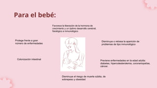 Para el bebé:
Favorece la liberación de la hormona de
crecimiento y un óptimo desarrollo cerebral,
fisiológico e inmunológico
Protege frente a gran
número de enfermedades
Disminuye o retrasa la aparición de
problemas de tipo inmunológico
Previene enfermedades en la edad adulta:
diabetes, hipercolesterolemia, coronariopatías,
cáncer.
Disminuye el riesgo de muerte súbita, de
sobrepeso y obesidad
Colonización intestinal
 